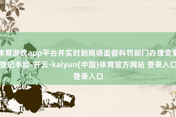 体育游戏app平台并实时到商场监督科罚部门办理变更登记手续-开云·kaiyun(中国)体育官方网站 登录入口