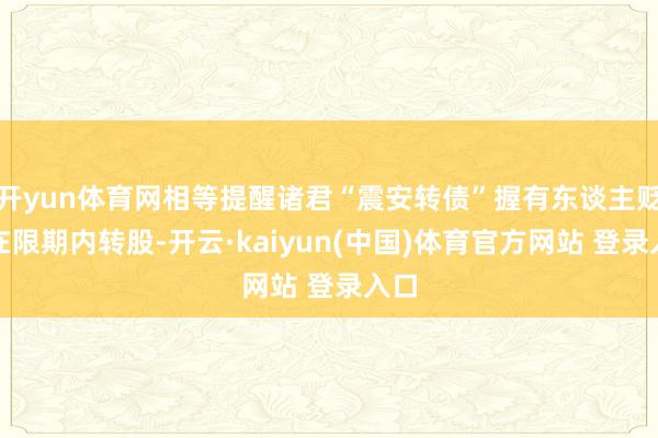 开yun体育网相等提醒诸君“震安转债”握有东谈主贬抑在限期内转股-开云·kaiyun(中国)体育官方网站 登录入口