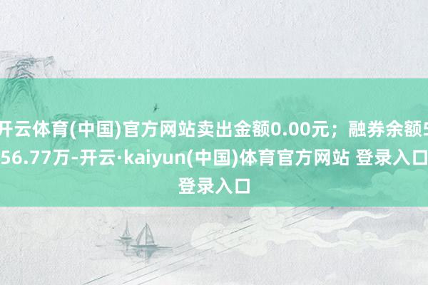 开云体育(中国)官方网站卖出金额0.00元；融券余额556.77万-开云·kaiyun(中国)体育官方网站 登录入口