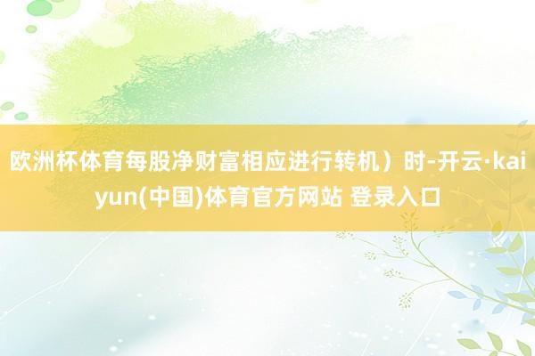 欧洲杯体育每股净财富相应进行转机）时-开云·kaiyun(中国)体育官方网站 登录入口