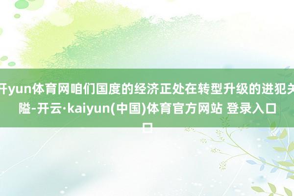 开yun体育网咱们国度的经济正处在转型升级的进犯关隘-开云·kaiyun(中国)体育官方网站 登录入口