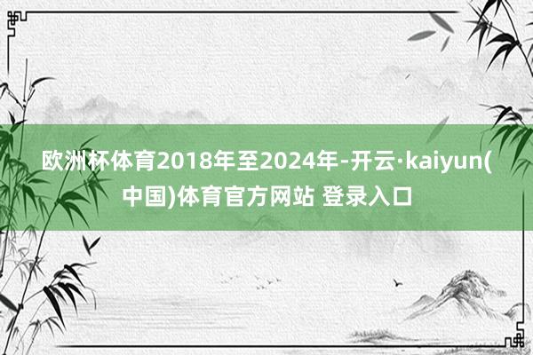 欧洲杯体育2018年至2024年-开云·kaiyun(中国)体育官方网站 登录入口