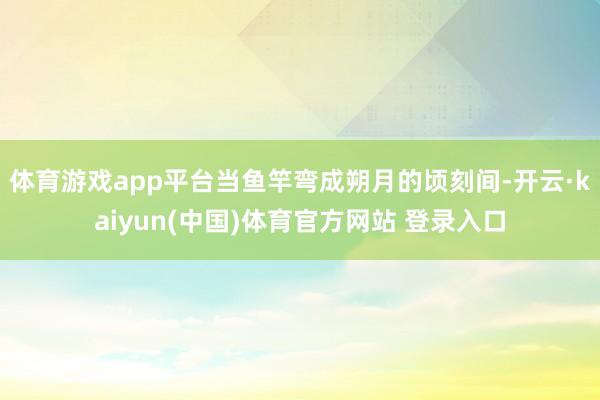 体育游戏app平台当鱼竿弯成朔月的顷刻间-开云·kaiyun(中国)体育官方网站 登录入口