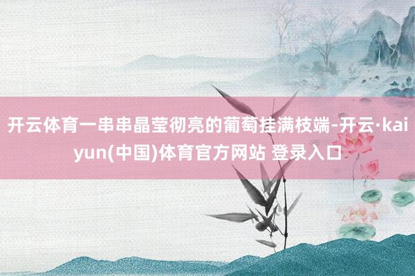 开云体育一串串晶莹彻亮的葡萄挂满枝端-开云·kaiyun(中国)体育官方网站 登录入口