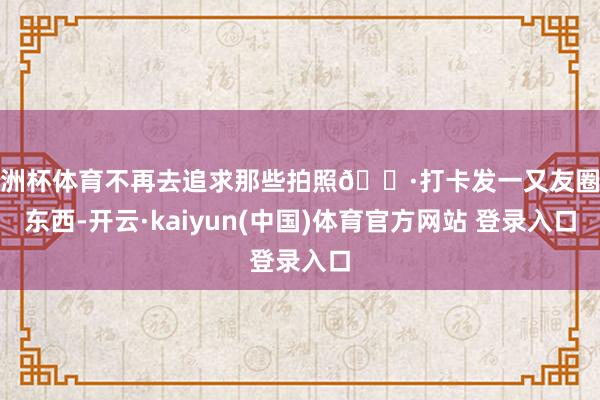 欧洲杯体育不再去追求那些拍照📷打卡发一又友圈的东西-开云·kaiyun(中国)体育官方网站 登录入口