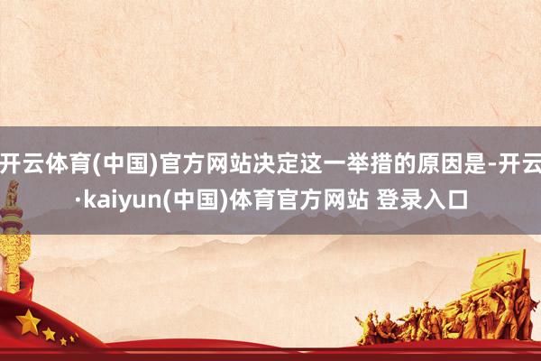 开云体育(中国)官方网站决定这一举措的原因是-开云·kaiyun(中国)体育官方网站 登录入口