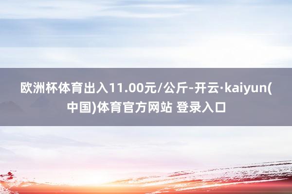 欧洲杯体育出入11.00元/公斤-开云·kaiyun(中国)体育官方网站 登录入口
