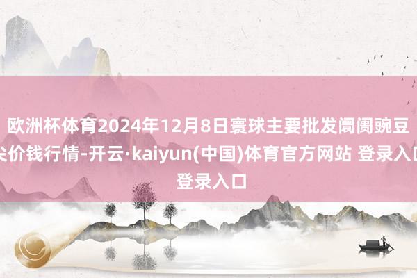 欧洲杯体育2024年12月8日寰球主要批发阛阓豌豆尖价钱行情-开云·kaiyun(中国)体育官方网站 登录入口