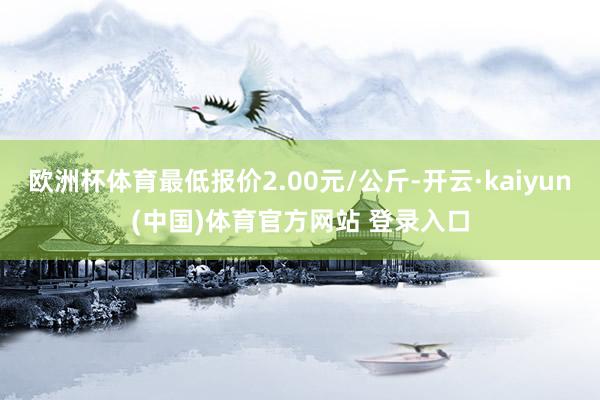 欧洲杯体育最低报价2.00元/公斤-开云·kaiyun(中国)体育官方网站 登录入口