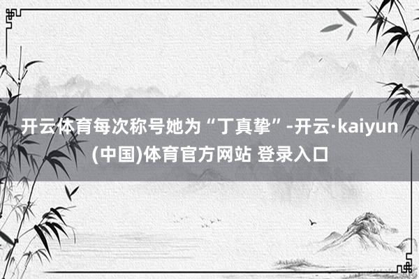开云体育每次称号她为“丁真挚”-开云·kaiyun(中国)体育官方网站 登录入口