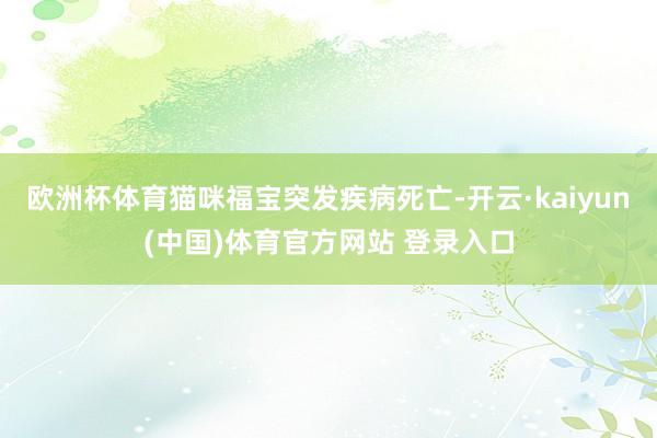 欧洲杯体育猫咪福宝突发疾病死亡-开云·kaiyun(中国)体育官方网站 登录入口