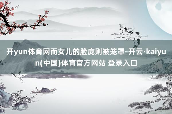 开yun体育网而女儿的脸庞则被笼罩-开云·kaiyun(中国)体育官方网站 登录入口