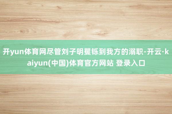 开yun体育网尽管刘子明矍铄到我方的溺职-开云·kaiyun(中国)体育官方网站 登录入口