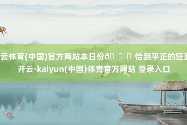 开云体育(中国)官方网站本日份🌙恰到平正的狂妄-开云·kaiyun(中国)体育官方网站 登录入口