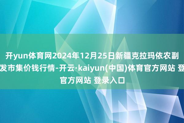 开yun体育网2024年12月25日新疆克拉玛依农副家具批发市集价钱行情-开云·kaiyun(中国)体育官方网站 登录入口