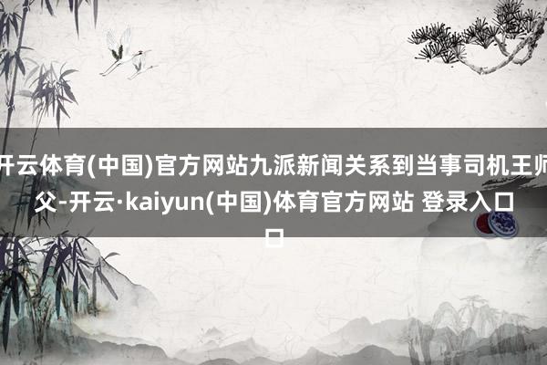 开云体育(中国)官方网站九派新闻关系到当事司机王师父-开云·kaiyun(中国)体育官方网站 登录入口