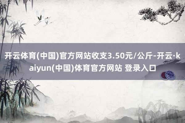 开云体育(中国)官方网站收支3.50元/公斤-开云·kaiyun(中国)体育官方网站 登录入口