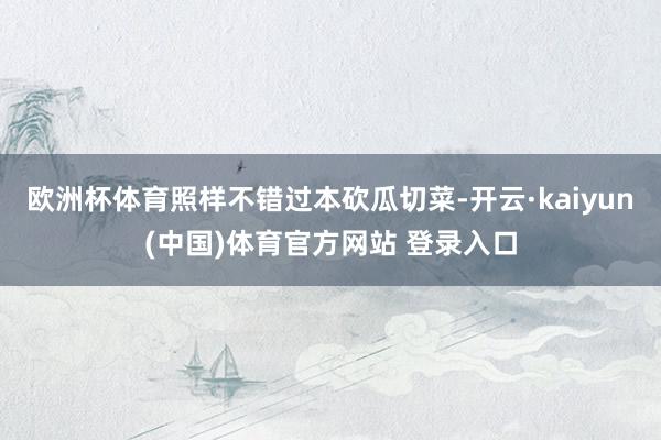 欧洲杯体育照样不错过本砍瓜切菜-开云·kaiyun(中国)体育官方网站 登录入口