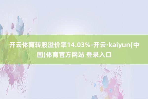 开云体育转股溢价率14.03%-开云·kaiyun(中国)体育官方网站 登录入口