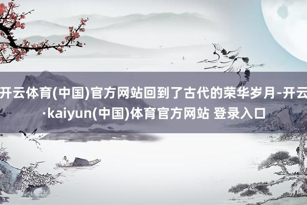 开云体育(中国)官方网站回到了古代的荣华岁月-开云·kaiyun(中国)体育官方网站 登录入口