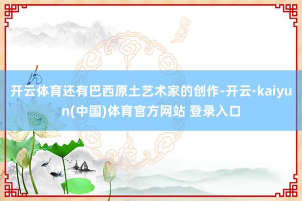 开云体育还有巴西原土艺术家的创作-开云·kaiyun(中国)体育官方网站 登录入口
