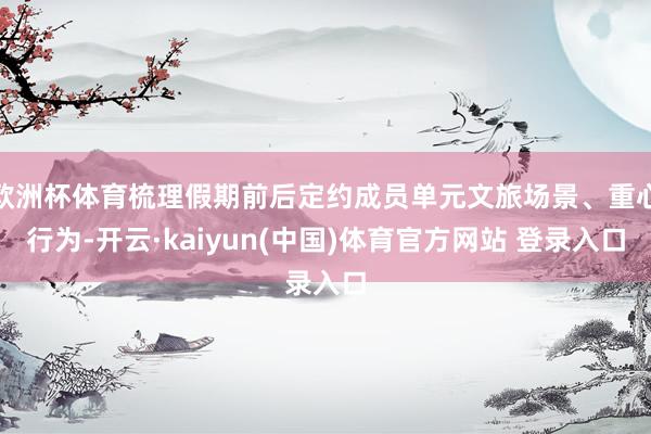欧洲杯体育梳理假期前后定约成员单元文旅场景、重心行为-开云·kaiyun(中国)体育官方网站 登录入口