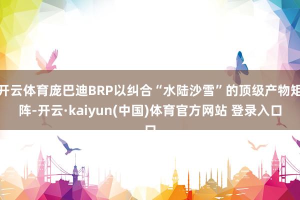 开云体育庞巴迪BRP以纠合“水陆沙雪”的顶级产物矩阵-开云·kaiyun(中国)体育官方网站 登录入口