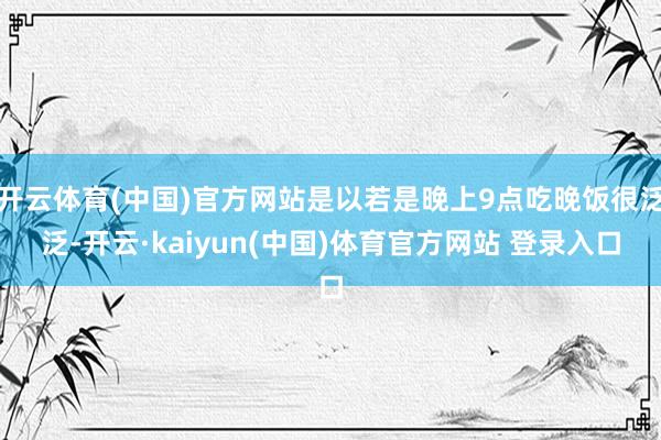 开云体育(中国)官方网站是以若是晚上9点吃晚饭很泛泛-开云·kaiyun(中国)体育官方网站 登录入口
