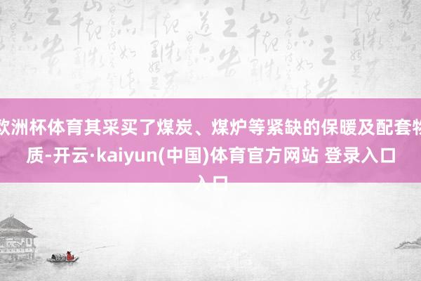 欧洲杯体育其采买了煤炭、煤炉等紧缺的保暖及配套物质-开云·kaiyun(中国)体育官方网站 登录入口