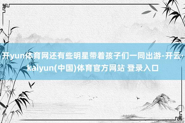开yun体育网还有些明星带着孩子们一同出游-开云·kaiyun(中国)体育官方网站 登录入口