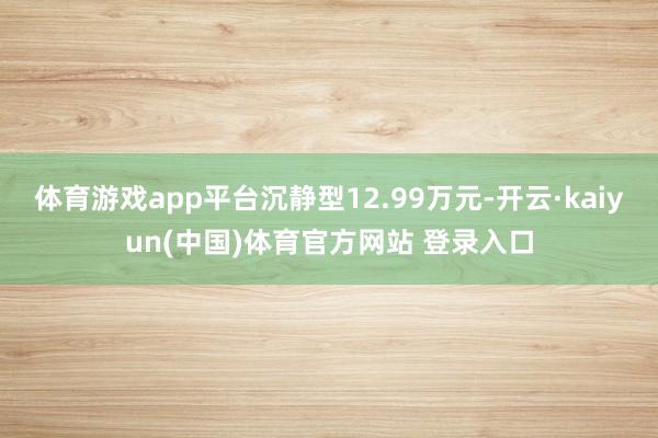 体育游戏app平台沉静型12.99万元-开云·kaiyun(中国)体育官方网站 登录入口
