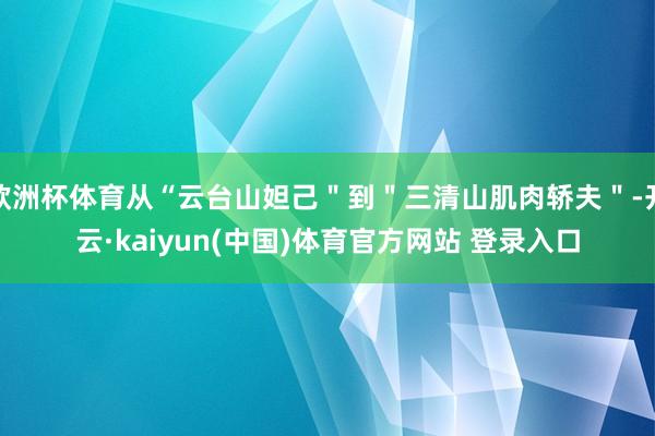欧洲杯体育从“云台山妲己＂到＂三清山肌肉轿夫＂-开云·kaiyun(中国)体育官方网站 登录入口