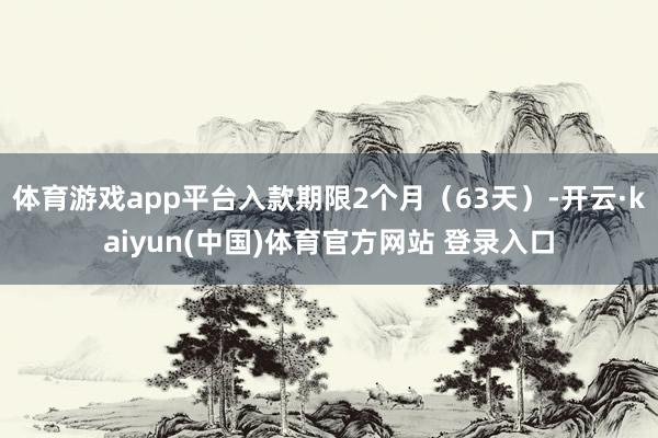 体育游戏app平台入款期限2个月（63天）-开云·kaiyun(中国)体育官方网站 登录入口