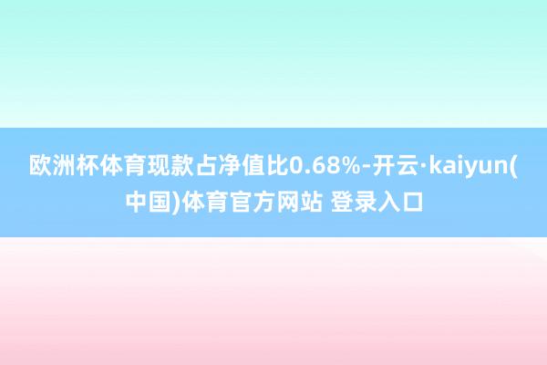 欧洲杯体育现款占净值比0.68%-开云·kaiyun(中国)体育官方网站 登录入口