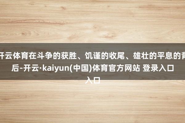开云体育在斗争的获胜、饥谨的收尾、雄壮的平息的背后-开云·kaiyun(中国)体育官方网站 登录入口