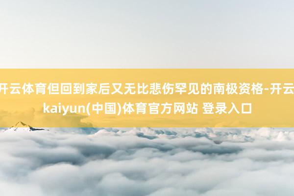 开云体育但回到家后又无比悲伤罕见的南极资格-开云·kaiyun(中国)体育官方网站 登录入口