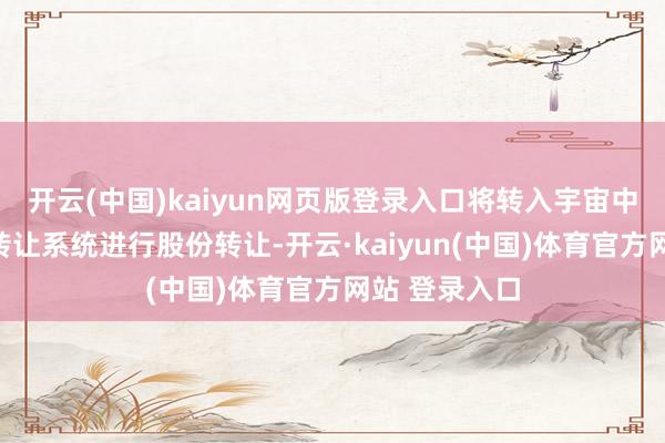 开云(中国)kaiyun网页版登录入口将转入宇宙中小企业股份转让系统进行股份转让-开云·kaiyun(中国)体育官方网站 登录入口