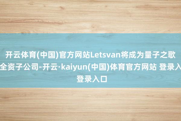 开云体育(中国)官方网站Letsvan将成为量子之歌的全资子公司-开云·kaiyun(中国)体育官方网站 登录入口