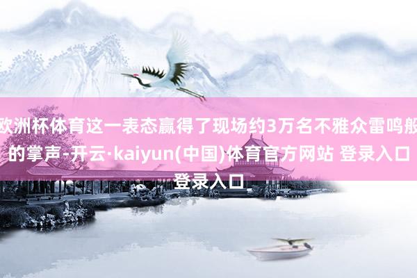 欧洲杯体育这一表态赢得了现场约3万名不雅众雷鸣般的掌声-开云·kaiyun(中国)体育官方网站 登录入口