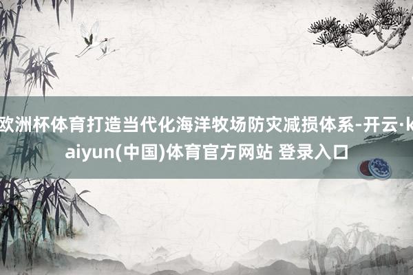 欧洲杯体育打造当代化海洋牧场防灾减损体系-开云·kaiyun(中国)体育官方网站 登录入口