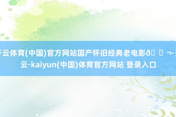 开云体育(中国)官方网站国产怀旧经典老电影🎬-开云·kaiyun(中国)体育官方网站 登录入口
