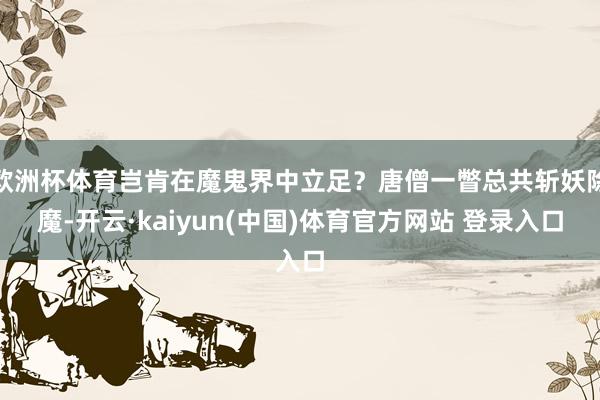 欧洲杯体育岂肯在魔鬼界中立足？唐僧一瞥总共斩妖除魔-开云·kaiyun(中国)体育官方网站 登录入口