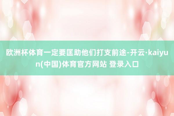 欧洲杯体育一定要匡助他们打支前途-开云·kaiyun(中国)