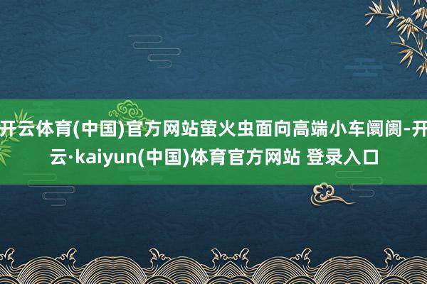 开云体育(中国)官方网站萤火虫面向高端小车阛阓-开云·kaiyun(中国)体育官方网站 登录入口