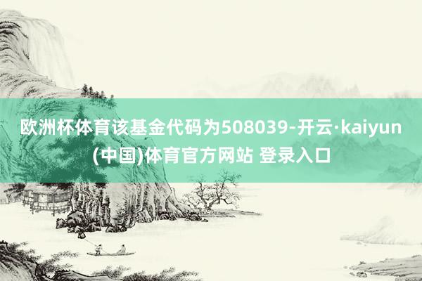 欧洲杯体育该基金代码为508039-开云·kaiyun(中国