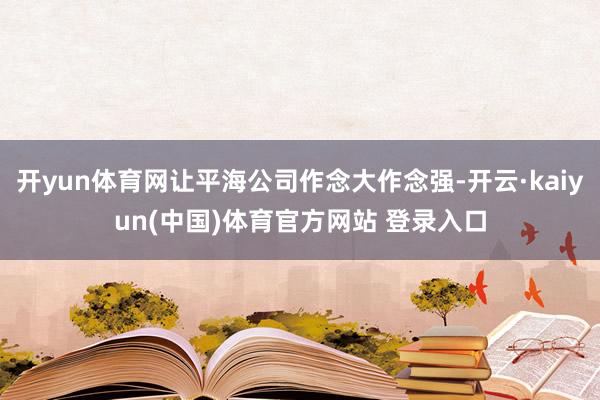 开yun体育网让平海公司作念大作念强-开云·kaiyun(中