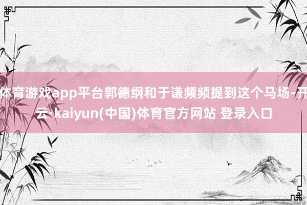体育游戏app平台郭德纲和于谦频频提到这个马场-开云·kai