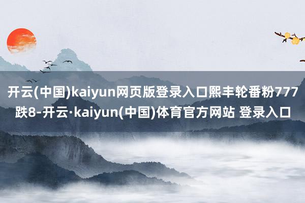 开云(中国)kaiyun网页版登录入口熙丰轮番粉777跌8-