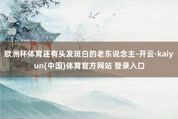 欧洲杯体育还有头发斑白的老东说念主-开云·kaiyun(中国