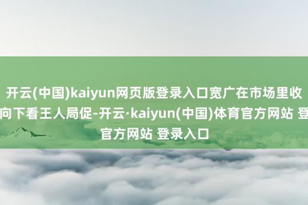 开云(中国)kaiyun网页版登录入口宽广在市场里收拢雕栏向下看王人局促-开云·kaiyun(中国)体育官方网站 登录入口